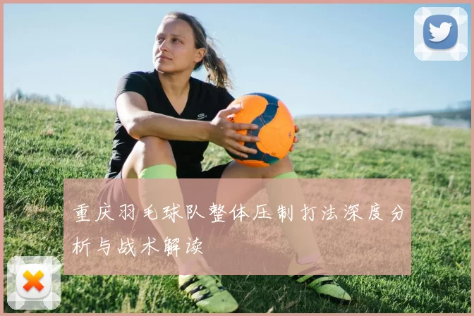 重庆羽毛球队整体压制打法深度分析与战术解读