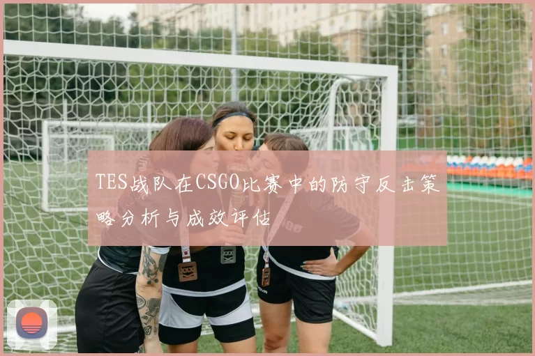 TES战队在CSGO比赛中的防守反击策略分析与成效评估