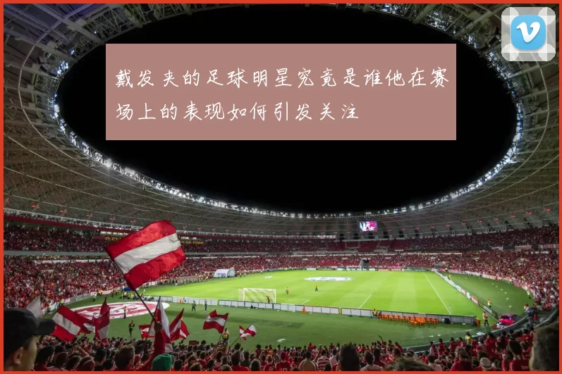 戴发夹的足球明星究竟是谁他在赛场上的表现如何引发关注