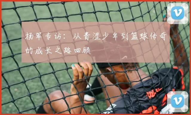 杨军专访：从青涩少年到篮球传奇的成长之路回顾