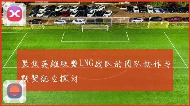 聚焦英雄联盟LNG战队的团队协作与默契配合探讨