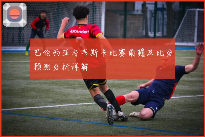 巴伦西亚与韦斯卡比赛前瞻及比分预测分析详解