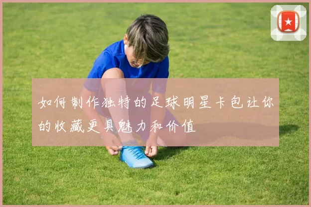 如何制作独特的足球明星卡包让你的收藏更具魅力和价值