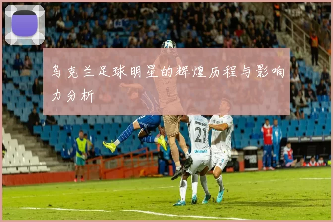 乌克兰足球明星的辉煌历程与影响力分析