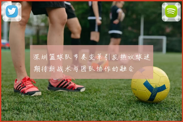 深圳篮球队节奏变革引发热议球迷期待新战术与团队协作的融合