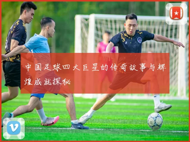中国足球四大巨星的传奇故事与辉煌成就探秘