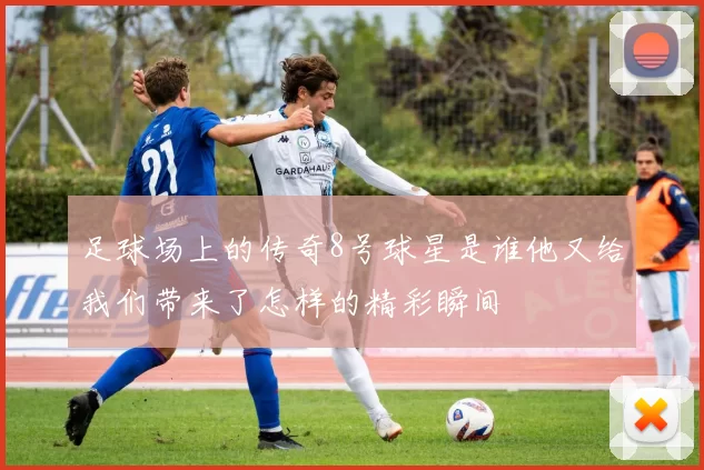 足球场上的传奇8号球星是谁他又给我们带来了怎样的精彩瞬间