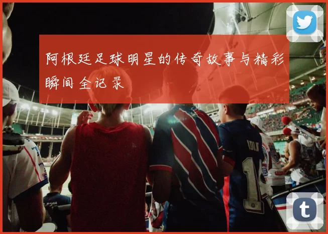 阿根廷足球明星的传奇故事与精彩瞬间全记录