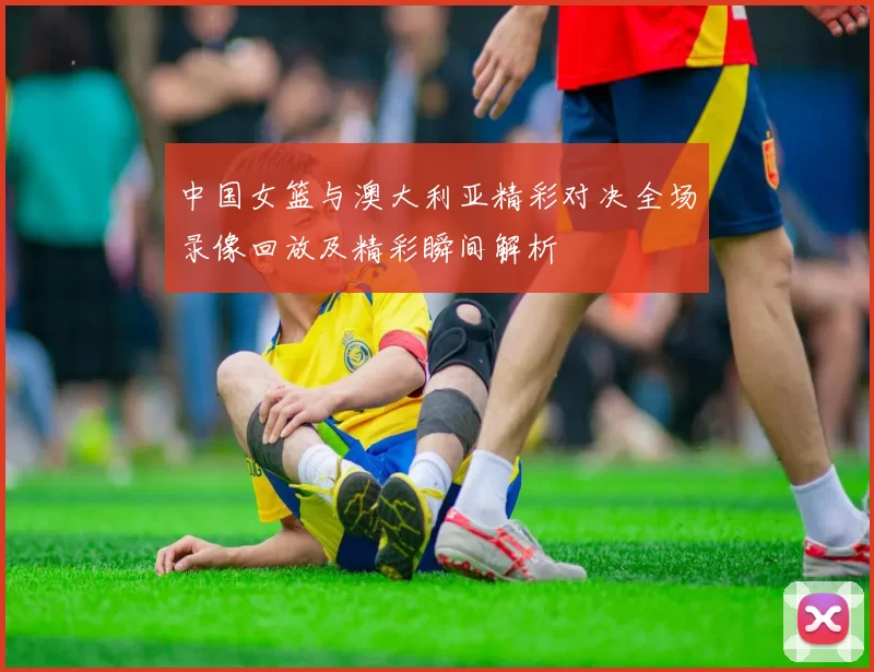 中国女篮与澳大利亚精彩对决全场录像回放及精彩瞬间解析