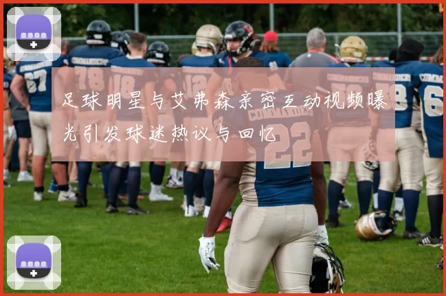 足球明星与艾弗森亲密互动视频曝光引发球迷热议与回忆