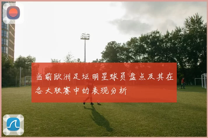 当前欧洲足坛明星球员盘点及其在各大联赛中的表现分析