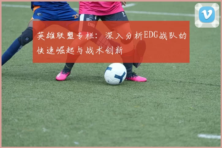 英雄联盟专栏：深入分析EDG战队的快速崛起与战术创新