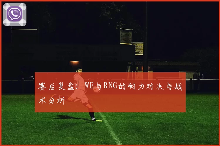 赛后复盘：WE与RNG的耐力对决与战术分析