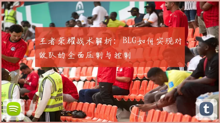 王者荣耀战术解析：BLG如何实现对敌队的全面压制与控制