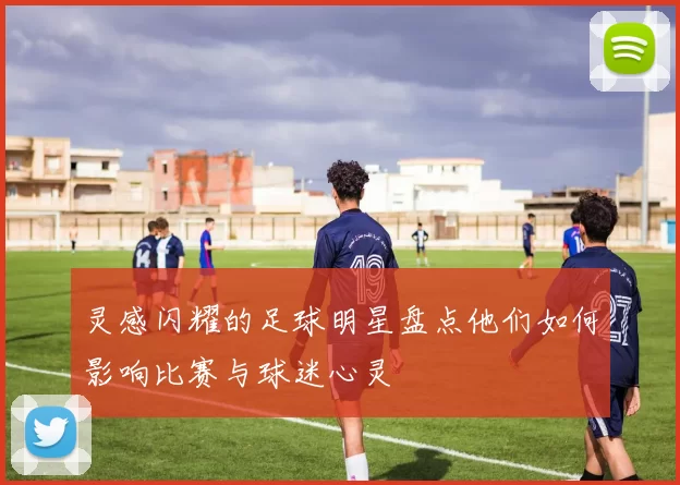 灵感闪耀的足球明星盘点他们如何影响比赛与球迷心灵