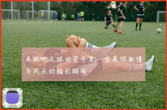 奔跑吧足球明星齐聚一堂展现激情与风采的精彩瞬间