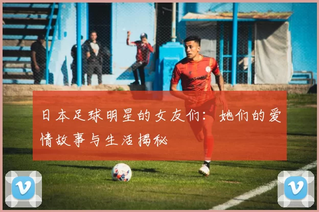 日本足球明星的女友们：她们的爱情故事与生活揭秘