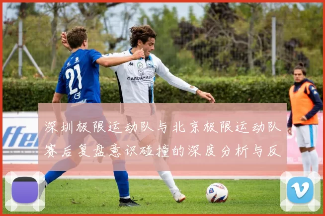 深圳极限运动队与北京极限运动队赛后复盘意识碰撞的深度分析与反思