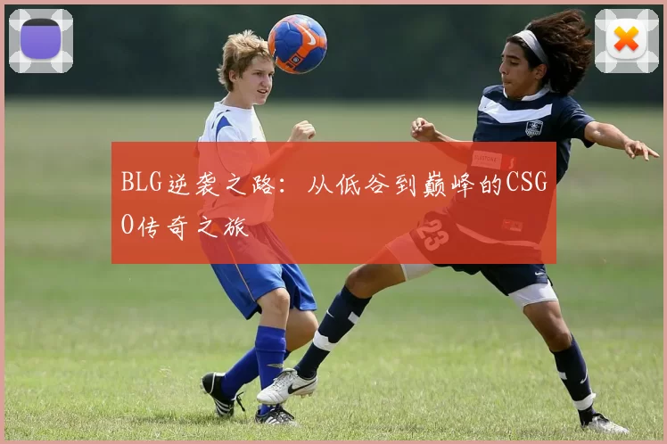 BLG逆袭之路：从低谷到巅峰的CSGO传奇之旅