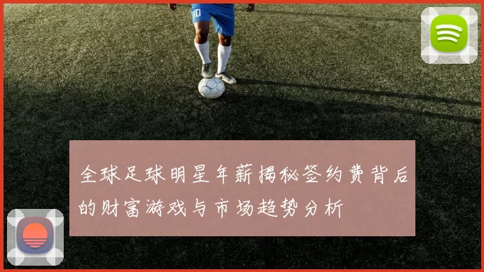 全球足球明星年薪揭秘签约费背后的财富游戏与市场趋势分析