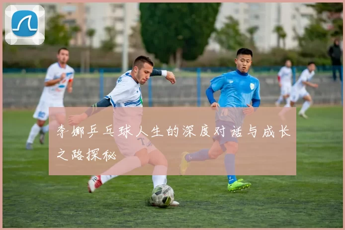 李娜乒乓球人生的深度对话与成长之路探秘