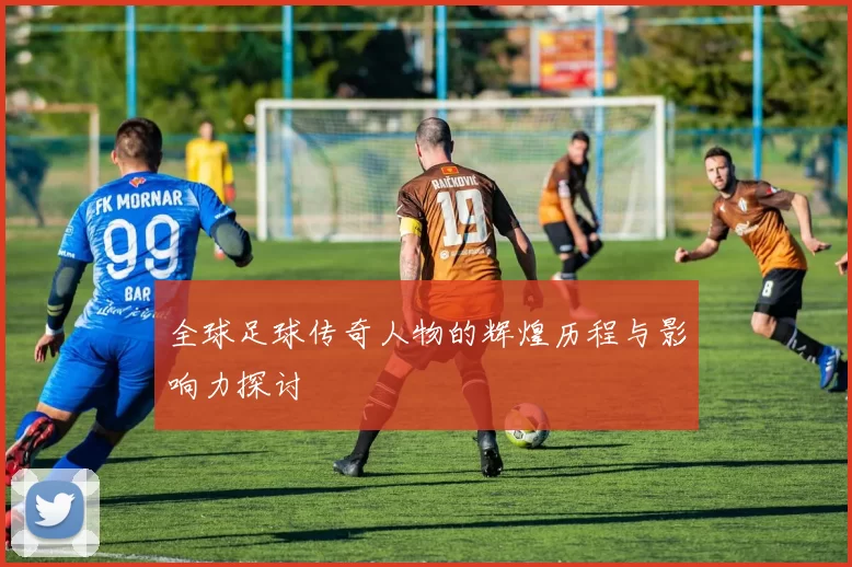 全球足球传奇人物的辉煌历程与影响力探讨