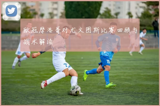 欧冠摩洛哥对尤文图斯比赛回顾与战术解读