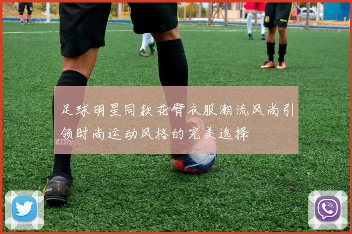 足球明星同款花臂衣服潮流风尚引领时尚运动风格的完美选择