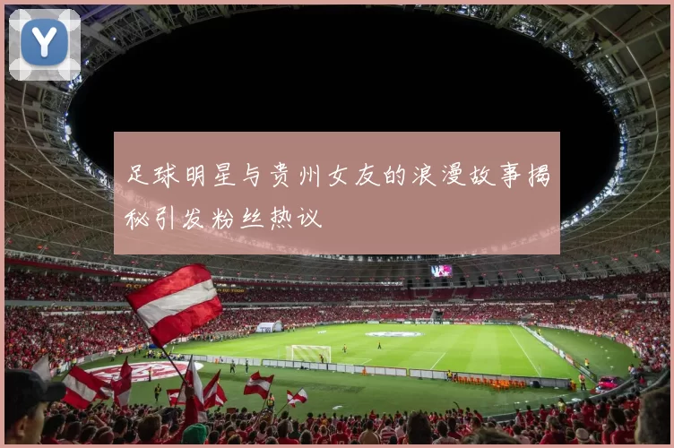 足球明星与贵州女友的浪漫故事揭秘引发粉丝热议