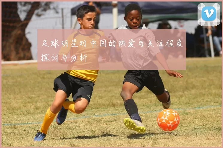 足球明星对中国的热爱与关注程度探讨与分析