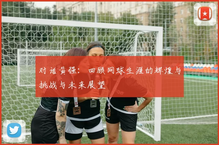 对话黄强：回顾网球生涯的辉煌与挑战与未来展望