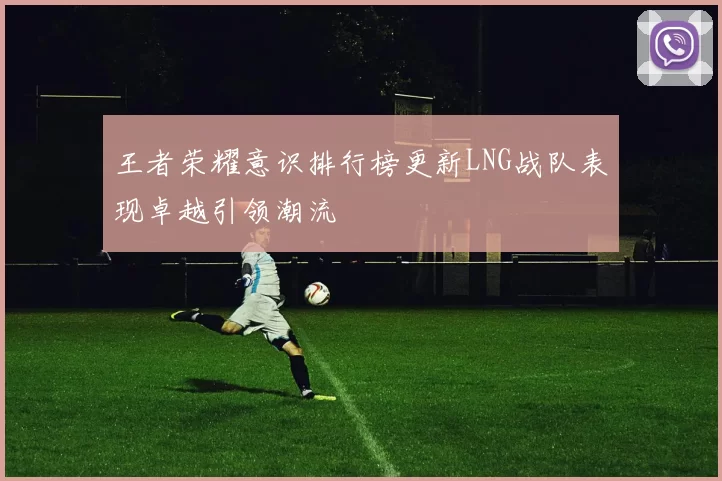 王者荣耀意识排行榜更新LNG战队表现卓越引领潮流