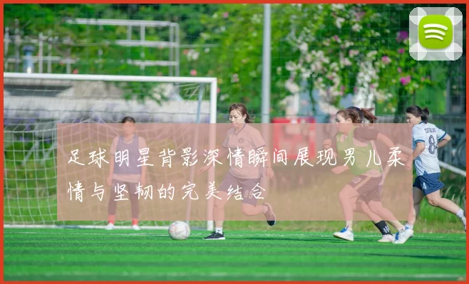 足球明星背影深情瞬间展现男儿柔情与坚韧的完美结合