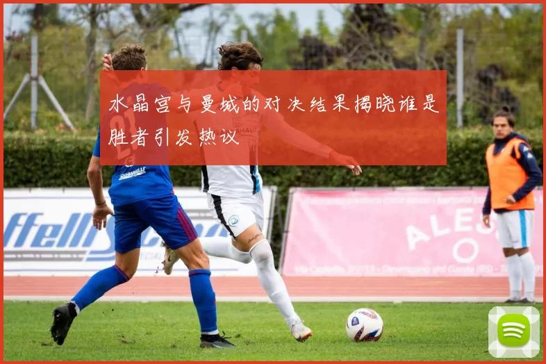 水晶宫与曼城的对决结果揭晓谁是胜者引发热议