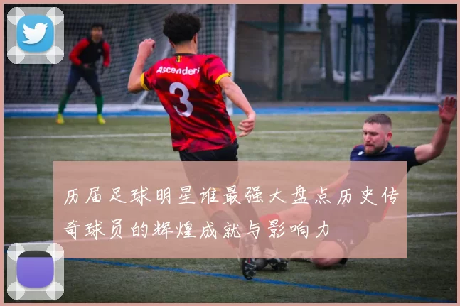 历届足球明星谁最强大盘点历史传奇球员的辉煌成就与影响力