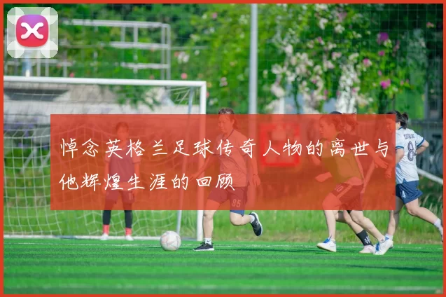悼念英格兰足球传奇人物的离世与他辉煌生涯的回顾