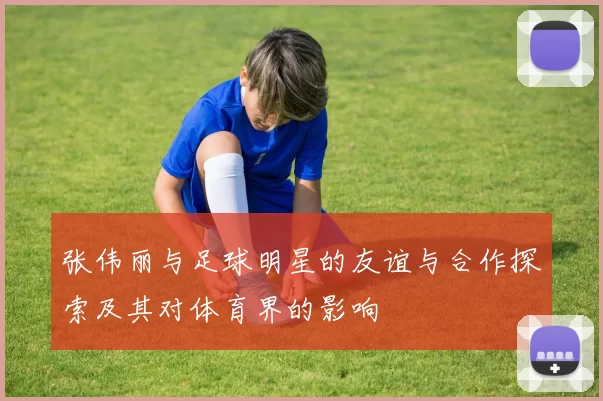 张伟丽与足球明星的友谊与合作探索及其对体育界的影响