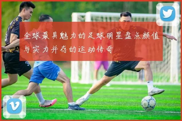全球最具魅力的足球明星盘点颜值与实力并存的运动传奇
