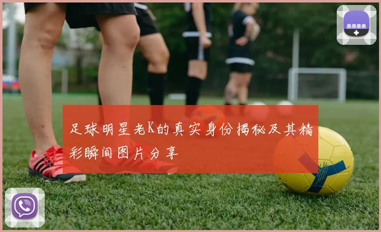 足球明星老K的真实身份揭秘及其精彩瞬间图片分享