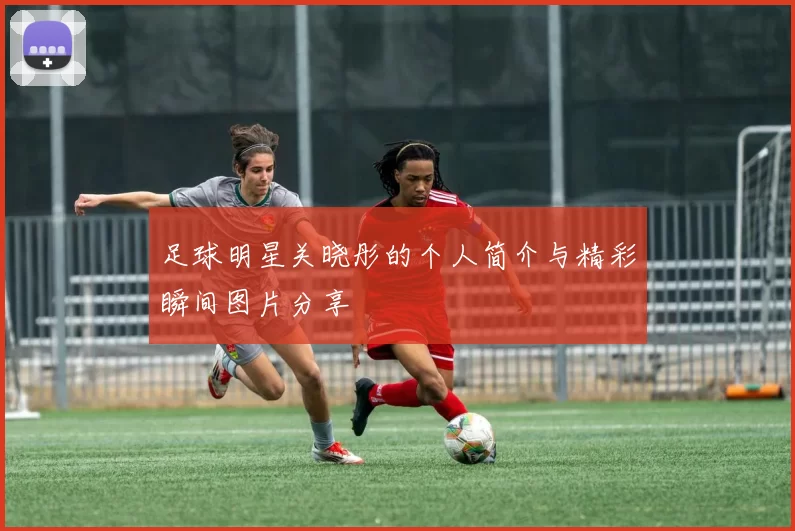足球明星关晓彤的个人简介与精彩瞬间图片分享