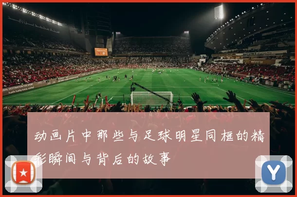 动画片中那些与足球明星同框的精彩瞬间与背后的故事