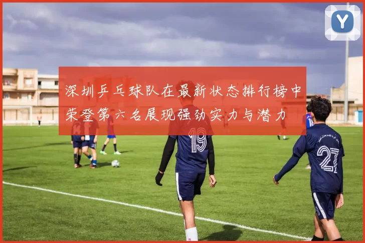 深圳乒乓球队在最新状态排行榜中荣登第六名展现强劲实力与潜力