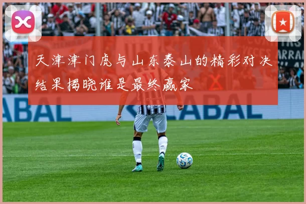 天津津门虎与山东泰山的精彩对决结果揭晓谁是最终赢家
