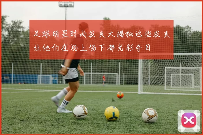 足球明星时尚发夹大揭秘这些发夹让他们在场上场下都光彩夺目