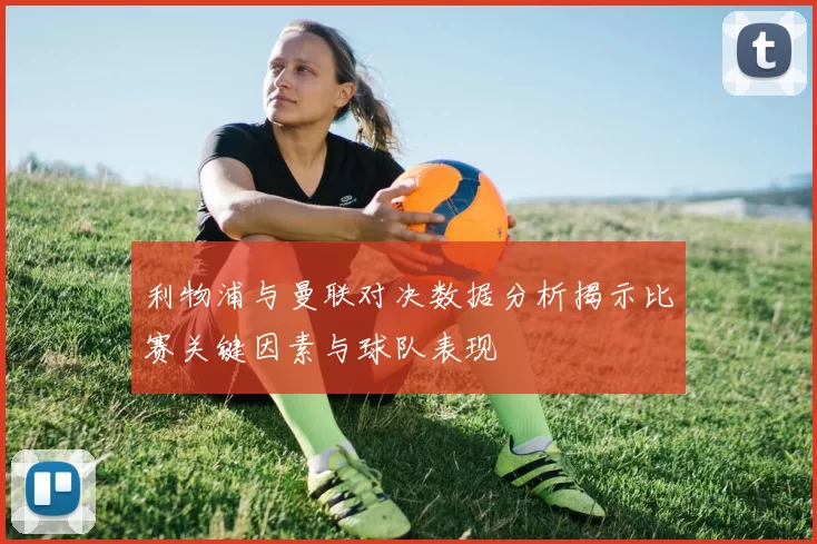 利物浦与曼联对决数据分析揭示比赛关键因素与球队表现