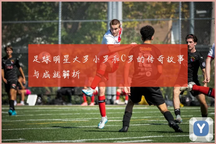 足球明星大罗小罗和C罗的传奇故事与成就解析