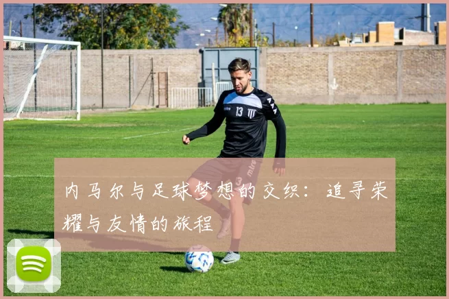 内马尔与足球梦想的交织：追寻荣耀与友情的旅程