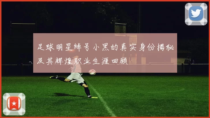 足球明星绰号小黑的真实身份揭秘及其辉煌职业生涯回顾