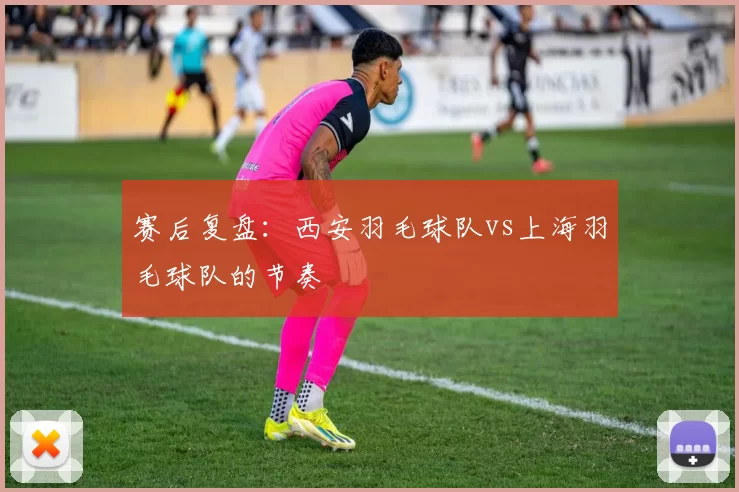 赛后复盘：西安羽毛球队vs上海羽毛球队的节奏
