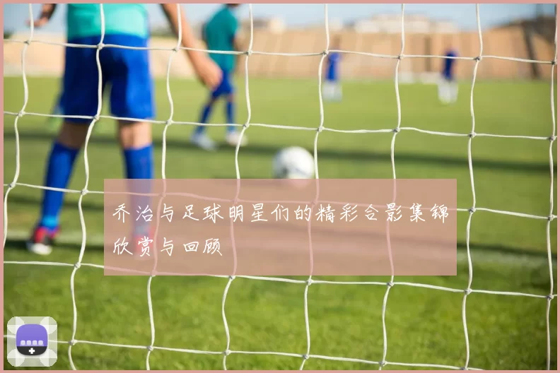 乔治与足球明星们的精彩合影集锦欣赏与回顾
